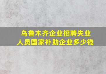 乌鲁木齐企业招聘失业人员国家补助企业多少钱