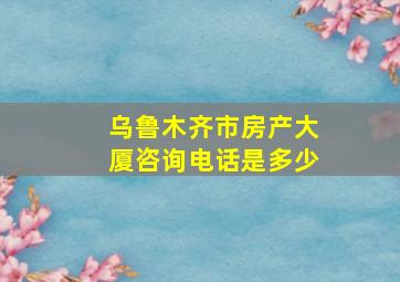 乌鲁木齐市房产大厦咨询电话是多少