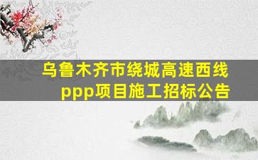 乌鲁木齐市绕城高速西线ppp项目施工招标公告