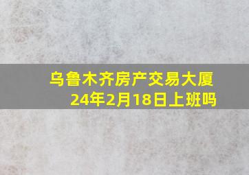 乌鲁木齐房产交易大厦24年2月18日上班吗