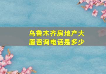 乌鲁木齐房地产大厦咨询电话是多少