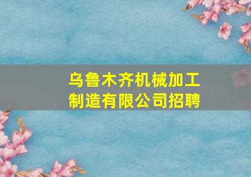 乌鲁木齐机械加工制造有限公司招聘