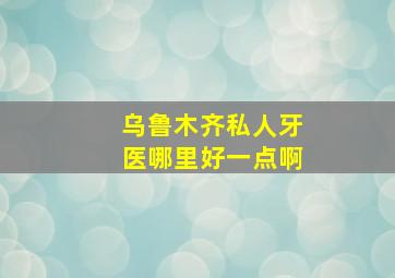 乌鲁木齐私人牙医哪里好一点啊