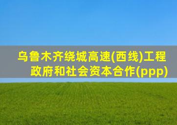 乌鲁木齐绕城高速(西线)工程政府和社会资本合作(ppp)