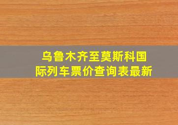 乌鲁木齐至莫斯科国际列车票价查询表最新