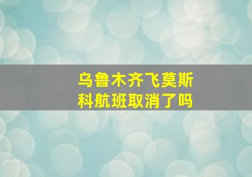 乌鲁木齐飞莫斯科航班取消了吗