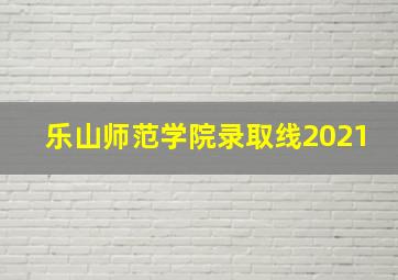 乐山师范学院录取线2021