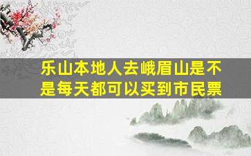 乐山本地人去峨眉山是不是每天都可以买到市民票