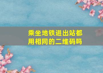 乘坐地铁进出站都用相同的二维码吗