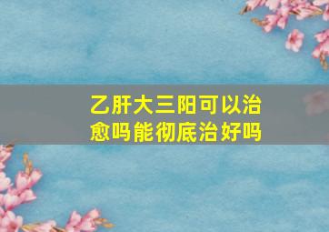 乙肝大三阳可以治愈吗能彻底治好吗