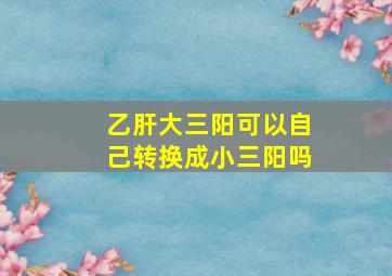 乙肝大三阳可以自己转换成小三阳吗