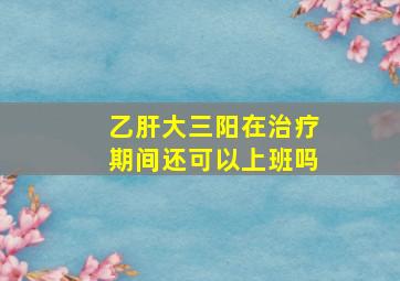 乙肝大三阳在治疗期间还可以上班吗