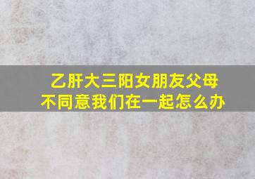 乙肝大三阳女朋友父母不同意我们在一起怎么办