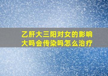 乙肝大三阳对女的影响大吗会传染吗怎么治疗