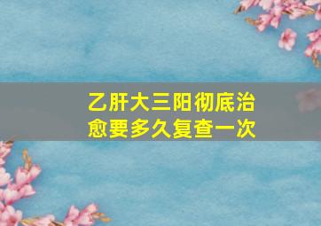 乙肝大三阳彻底治愈要多久复查一次