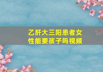 乙肝大三阳患者女性能要孩子吗视频