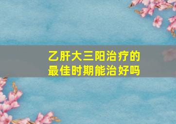 乙肝大三阳治疗的最佳时期能治好吗