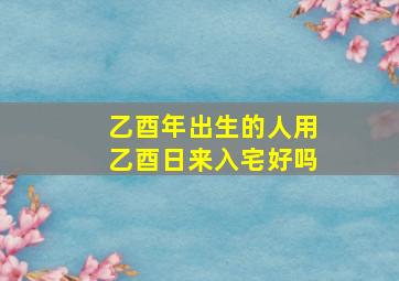 乙酉年出生的人用乙酉日来入宅好吗