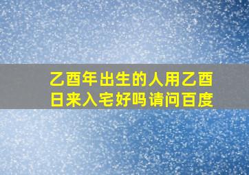 乙酉年出生的人用乙酉日来入宅好吗请问百度