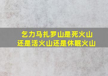 乞力马扎罗山是死火山还是活火山还是休眠火山