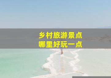 乡村旅游景点哪里好玩一点