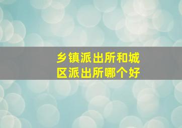 乡镇派出所和城区派出所哪个好