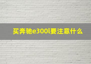 买奔驰e300l要注意什么