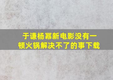 于谦杨幂新电影没有一顿火锅解决不了的事下载