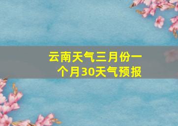 云南天气三月份一个月30天气预报