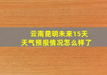 云南昆明未来15天天气预报情况怎么样了