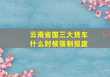 云南省国三大货车什么时候强制报废