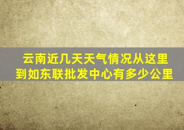 云南近几天天气情况从这里到如东联批发中心有多少公里