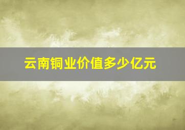 云南铜业价值多少亿元