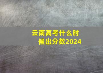 云南高考什么时候出分数2024