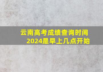 云南高考成绩查询时间2024是早上几点开始