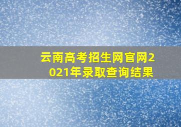 云南高考招生网官网2021年录取查询结果