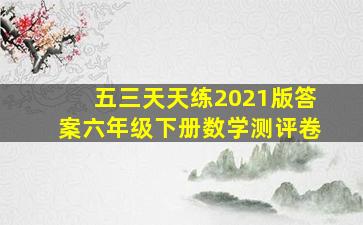 五三天天练2021版答案六年级下册数学测评卷