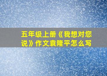 五年级上册《我想对您说》作文袁隆平怎么写