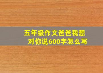 五年级作文爸爸我想对你说600字怎么写