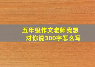 五年级作文老师我想对你说300字怎么写