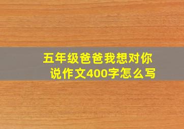 五年级爸爸我想对你说作文400字怎么写