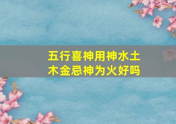 五行喜神用神水土木金忌神为火好吗