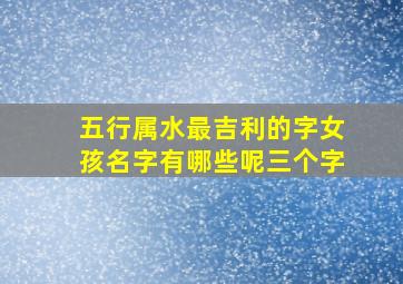 五行属水最吉利的字女孩名字有哪些呢三个字