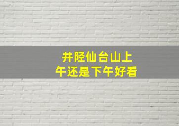 井陉仙台山上午还是下午好看