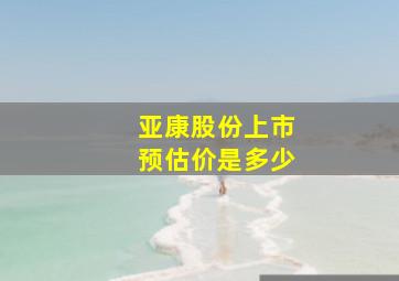 亚康股份上市预估价是多少