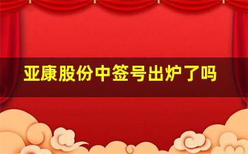 亚康股份中签号出炉了吗