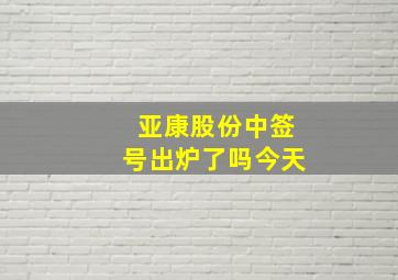 亚康股份中签号出炉了吗今天