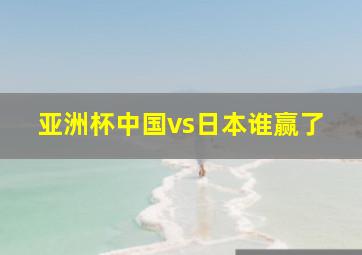 亚洲杯中国vs日本谁赢了