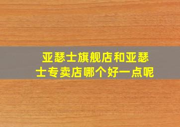 亚瑟士旗舰店和亚瑟士专卖店哪个好一点呢