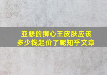 亚瑟的狮心王皮肤应该多少钱起价了呢知乎文章